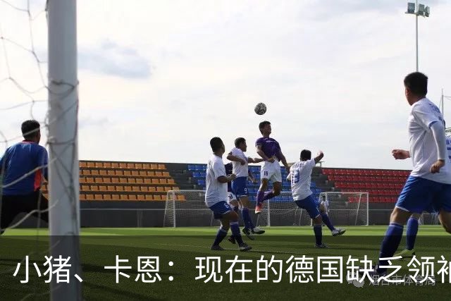小猪、卡恩：现在的德国缺乏领袖，否则不会2次小组出局＋1次16强
